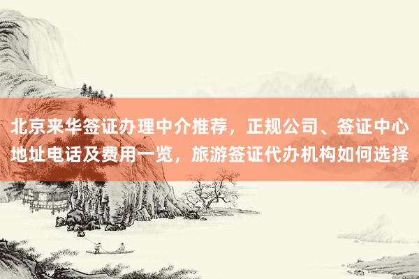 北京来华签证办理中介推荐，正规公司、签证中心地址电话及费用一览，旅游签证代办机构如何选择
