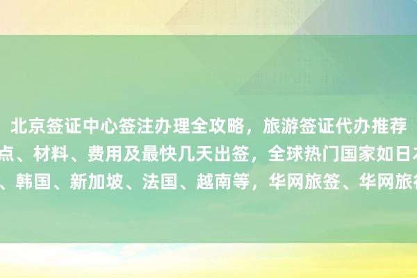 北京签证中心签注办理全攻略，旅游签证代办推荐正规公司，护照办理地点、材料、费用及最快几天出签，全球热门国家如日本、美国、泰国、英国、韩国、新加坡、法国、越南等，华网旅签、华网旅行社等机构如何选择，最厉害的代办公司在哪里，你知道吗？