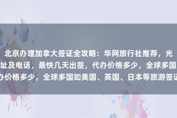 北京办理加拿大签证全攻略：华网旅行社推荐，光华路SOHO签证中心地址及电话，最快几天出签，代办价格多少，全球多国如美国、英国、日本等旅游签证详解