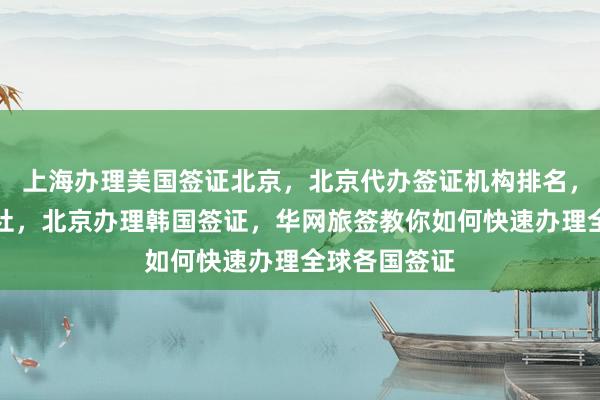 上海办理美国签证北京，北京代办签证机构排名，去北京旅行社，北京办理韩国签证，华网旅签教你如何快速办理全球各国签证