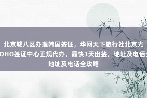 北京城八区办理韩国签证，华网天下旅行社北京光华路SOHO签证中心正规代办，最快3天出签，地址及电话全攻略