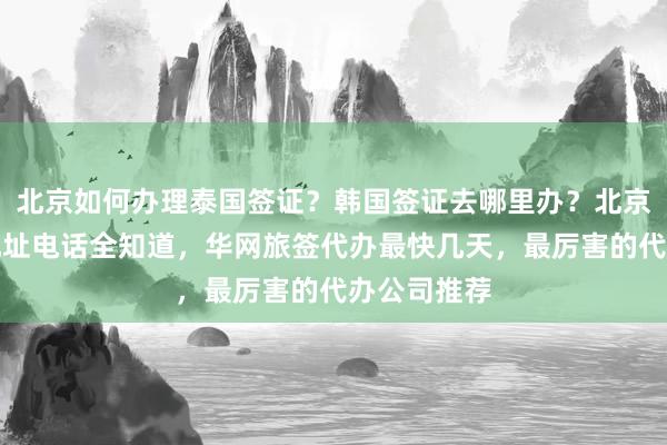北京如何办理泰国签证？韩国签证去哪里办？北京签证机构地址电话全知道，华网旅签代办最快几天，最厉害的代办公司推荐