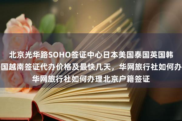 北京光华路SOHO签证中心日本美国泰国英国韩国新加坡欧洲法国越南签证代办价格及最快几天，华网旅行社如何办理北京户籍签证