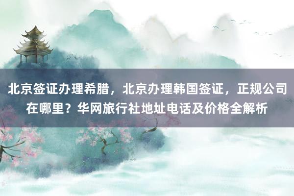 北京签证办理希腊，北京办理韩国签证，正规公司在哪里？华网旅行社地址电话及价格全解析