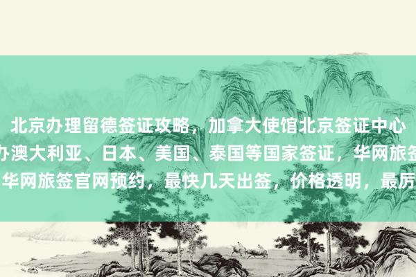北京办理留德签证攻略，加拿大使馆北京签证中心地址电话，正规公司代办澳大利亚、日本、美国、泰国等国家签证，华网旅签官网预约，最快几天出签，价格透明，最厉害的代办机构推荐