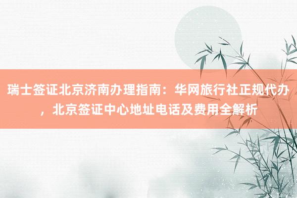 瑞士签证北京济南办理指南：华网旅行社正规代办，北京签证中心地址电话及费用全解析