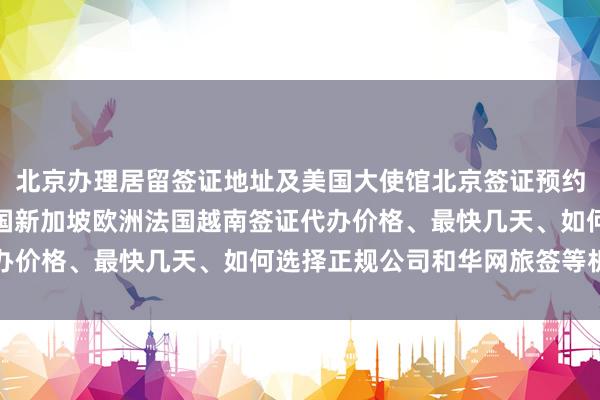 北京办理居留签证地址及美国大使馆北京签证预约，日本泰国美国英国韩国新加坡欧洲法国越南签证代办价格、最快几天、如何选择正规公司和华网旅签等机构