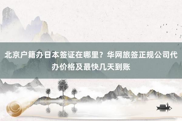 北京户籍办日本签证在哪里？华网旅签正规公司代办价格及最快几天到账