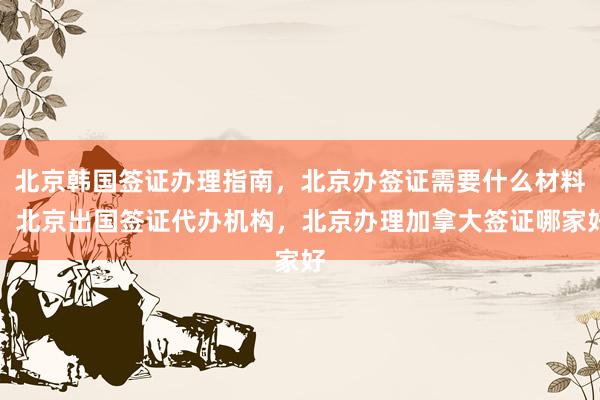 北京韩国签证办理指南，北京办签证需要什么材料，北京出国签证代办机构，北京办理加拿大签证哪家好