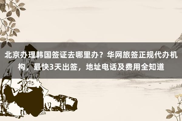 北京办理韩国签证去哪里办？华网旅签正规代办机构，最快3天出签，地址电话及费用全知道