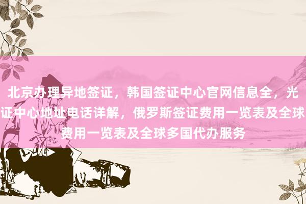 北京办理异地签证，韩国签证中心官网信息全，光华路SOHO签证中心地址电话详解，俄罗斯签证费用一览表及全球多国代办服务