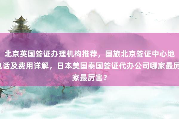 北京英国签证办理机构推荐，国旅北京签证中心地址电话及费用详解，日本美国泰国签证代办公司哪家最厉害？