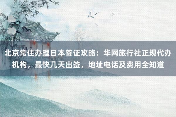 北京常住办理日本签证攻略：华网旅行社正规代办机构，最快几天出签，地址电话及费用全知道