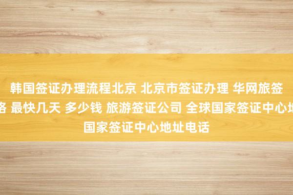 韩国签证办理流程北京 北京市签证办理 华网旅签代办价格 最快几天 多少钱 旅游签证公司 全球国家签证中心地址电话