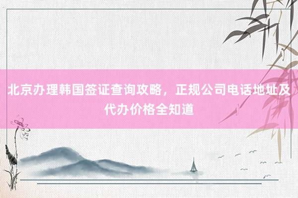 北京办理韩国签证查询攻略，正规公司电话地址及代办价格全知道