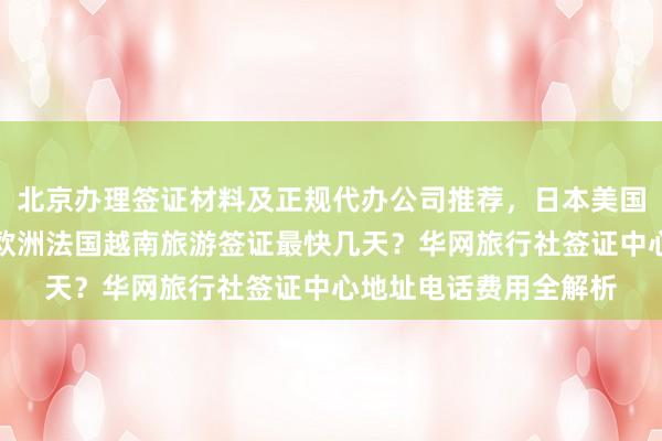 北京办理签证材料及正规代办公司推荐，日本美国泰国英国韩国新加坡欧洲法国越南旅游签证最快几天？华网旅行社签证中心地址电话费用全解析