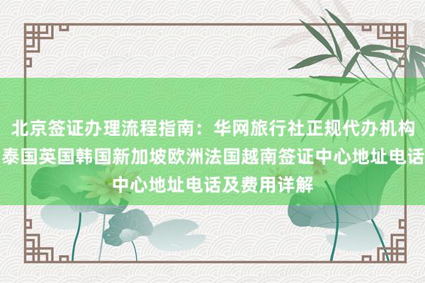 北京签证办理流程指南：华网旅行社正规代办机构，日本美国泰国英国韩国新加坡欧洲法国越南签证中心地址电话及费用详解