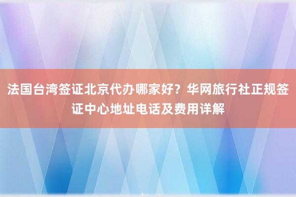 法国台湾签证北京代办哪家好？华网旅行社正规签证中心地址电话及费用详解