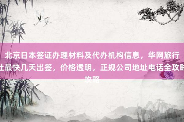 北京日本签证办理材料及代办机构信息，华网旅行社最快几天出签，价格透明，正规公司地址电话全攻略