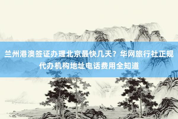 兰州港澳签证办理北京最快几天？华网旅行社正规代办机构地址电话费用全知道