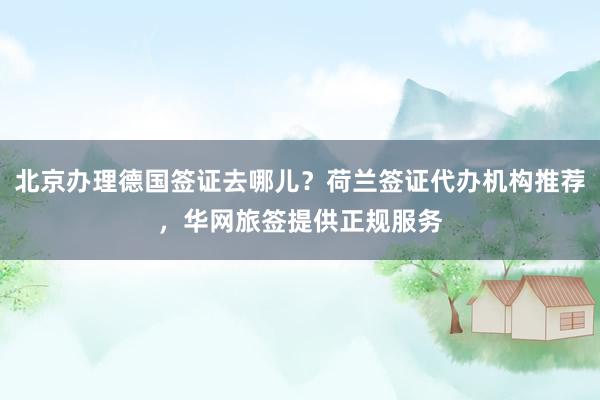 北京办理德国签证去哪儿？荷兰签证代办机构推荐，华网旅签提供正规服务