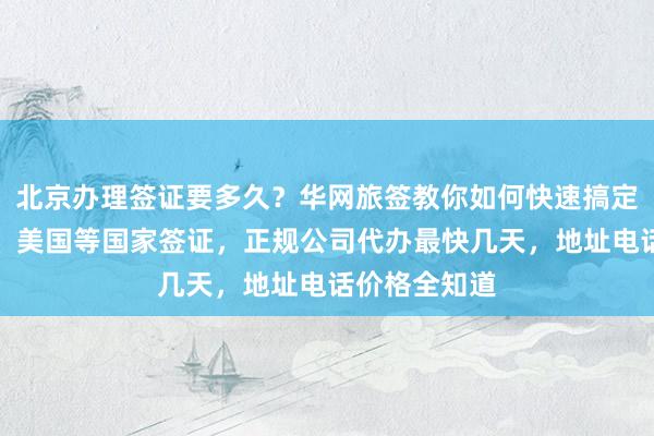 北京办理签证要多久？华网旅签教你如何快速搞定韩国、日本、美国等国家签证，正规公司代办最快几天，地址电话价格全知道