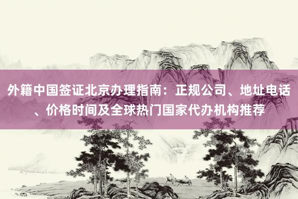 外籍中国签证北京办理指南：正规公司、地址电话、价格时间及全球热门国家代办机构推荐