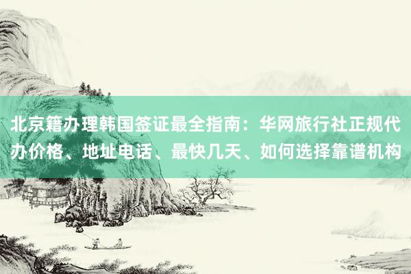 北京籍办理韩国签证最全指南：华网旅行社正规代办价格、地址电话、最快几天、如何选择靠谱机构