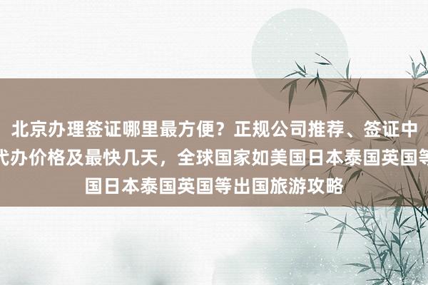 北京办理签证哪里最方便？正规公司推荐、签证中心地址电话、代办价格及最快几天，全球国家如美国日本泰国英国等出国旅游攻略