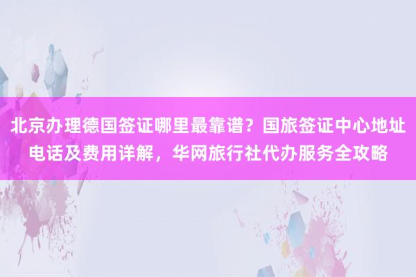 北京办理德国签证哪里最靠谱？国旅签证中心地址电话及费用详解，华网旅行社代办服务全攻略