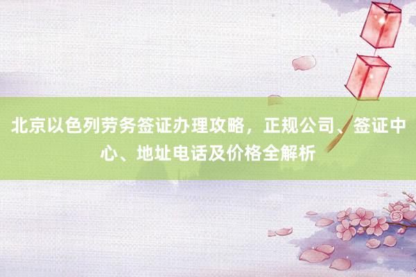 北京以色列劳务签证办理攻略，正规公司、签证中心、地址电话及价格全解析