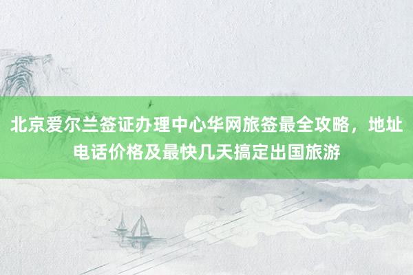 北京爱尔兰签证办理中心华网旅签最全攻略，地址电话价格及最快几天搞定出国旅游