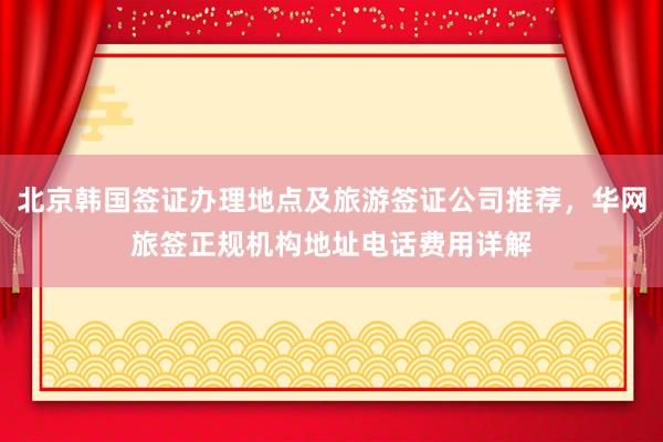 北京韩国签证办理地点及旅游签证公司推荐，华网旅签正规机构地址电话费用详解