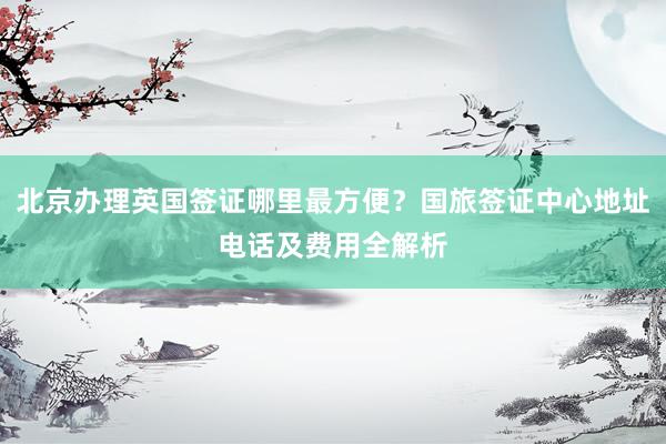 北京办理英国签证哪里最方便？国旅签证中心地址电话及费用全解析