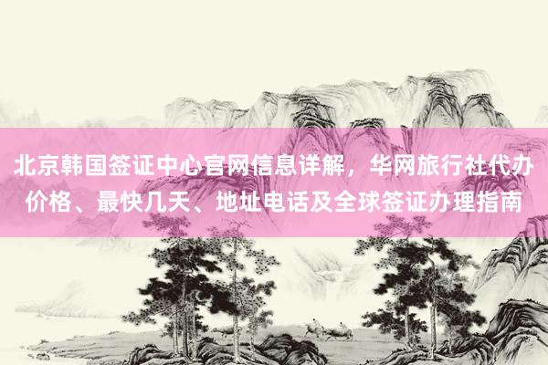 北京韩国签证中心官网信息详解，华网旅行社代办价格、最快几天、地址电话及全球签证办理指南