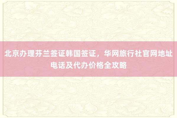 北京办理芬兰签证韩国签证，华网旅行社官网地址电话及代办价格全攻略