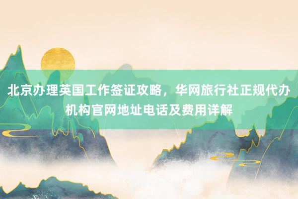 北京办理英国工作签证攻略，华网旅行社正规代办机构官网地址电话及费用详解