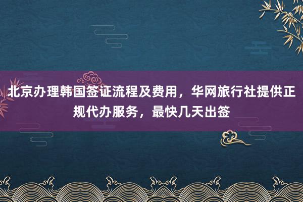 北京办理韩国签证流程及费用，华网旅行社提供正规代办服务，最快几天出签