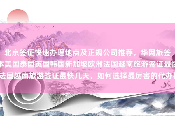 北京签证快速办理地点及正规公司推荐，华网旅签代办全球国家签证，日本美国泰国英国韩国新加坡欧洲法国越南旅游签证最快几天，如何选择最厉害的代办机构？