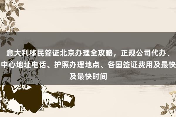意大利移民签证北京办理全攻略，正规公司代办、签证中心地址电话、护照办理地点、各国签证费用及最快时间