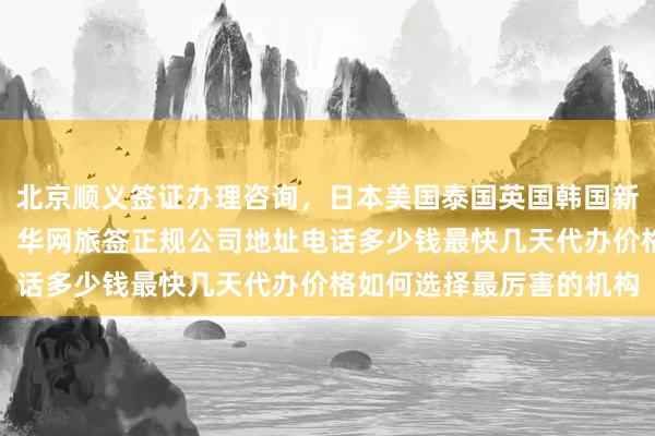 北京顺义签证办理咨询，日本美国泰国英国韩国新加坡欧洲旅游签证代办，华网旅签正规公司地址电话多少钱最快几天代办价格如何选择最厉害的机构