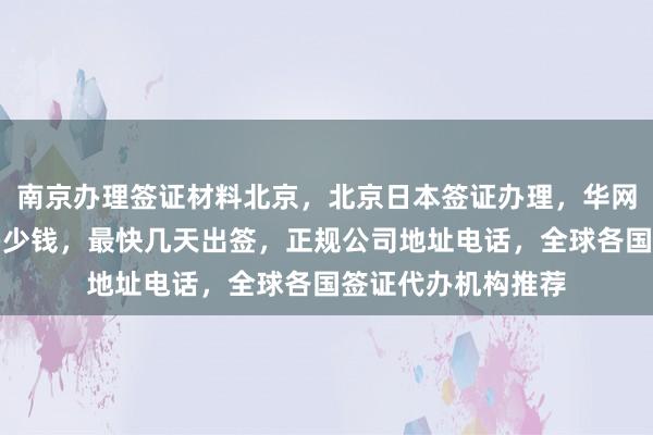 南京办理签证材料北京，北京日本签证办理，华网旅行社签证代办多少钱，最快几天出签，正规公司地址电话，全球各国签证代办机构推荐