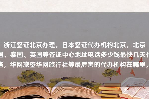 浙江签证北京办理，日本签证代办机构北京，北京正规公司澳大利亚、美国、泰国、英国等签证中心地址电话多少钱最快几天代办价格，华网旅签华网旅行社等最厉害的代办机构在哪里，如何选择出国旅游全球签证服务