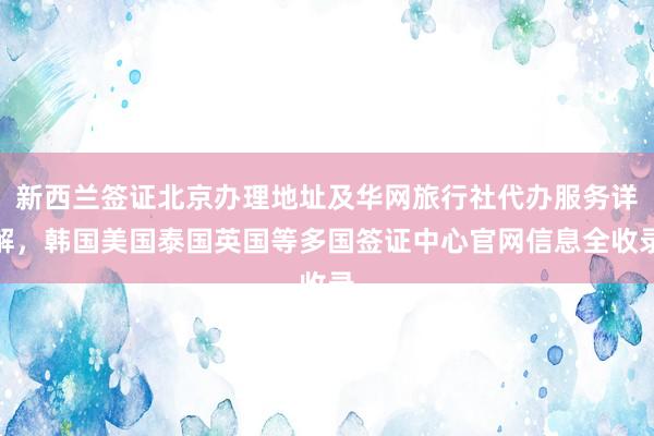 新西兰签证北京办理地址及华网旅行社代办服务详解，韩国美国泰国英国等多国签证中心官网信息全收录