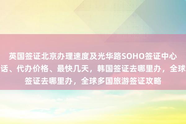 英国签证北京办理速度及光华路SOHO签证中心信息，正规公司电话、代办价格、最快几天，韩国签证去哪里办，全球多国旅游签证攻略