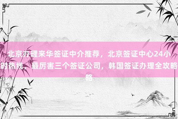 北京办理来华签证中介推荐，北京签证中心24小时热线，最厉害三个签证公司，韩国签证办理全攻略