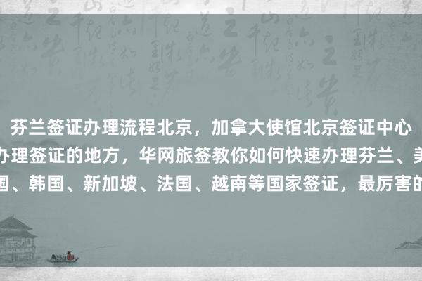 芬兰签证办理流程北京，加拿大使馆北京签证中心，北京签证机构，北京办理签证的地方，华网旅签教你如何快速办理芬兰、美国、日本、泰国、英国、韩国、新加坡、法国、越南等国家签证，最厉害的代办公司推荐，地址电话多少钱，最快几天出签，正规旅行社华网天下提供专业代办服务