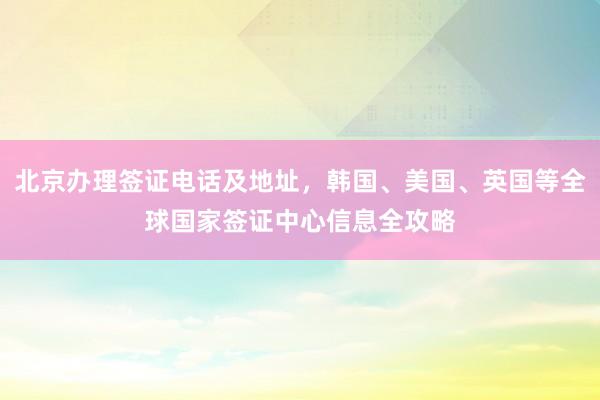 北京办理签证电话及地址，韩国、美国、英国等全球国家签证中心信息全攻略
