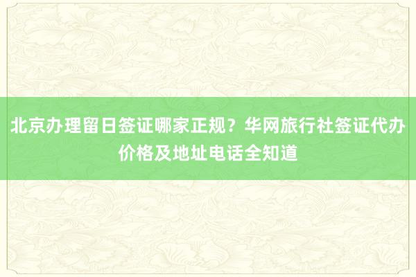 北京办理留日签证哪家正规？华网旅行社签证代办价格及地址电话全知道