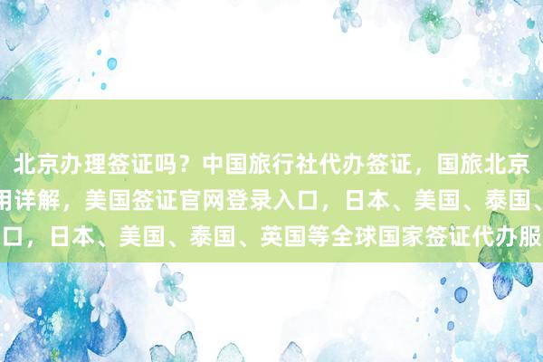 北京办理签证吗？中国旅行社代办签证，国旅北京签证中心地址电话及费用详解，美国签证官网登录入口，日本、美国、泰国、英国等全球国家签证代办服务